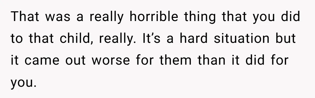 That was a really horrible thing that you did to that child, really. It’s a hard situation but it came out worse for them than it did for you.