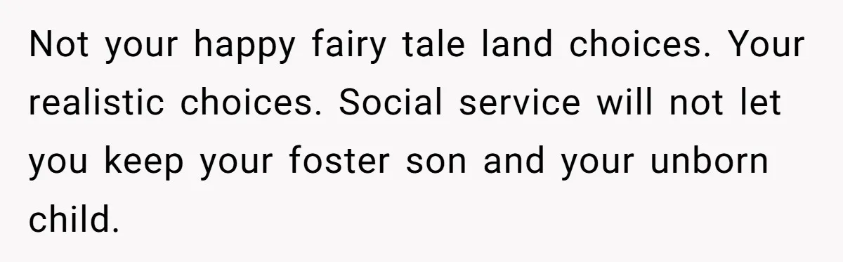 Not your happy fairy tale land choices. Your realistic choices. Social service will not let you keep your foster son and your unborn child.