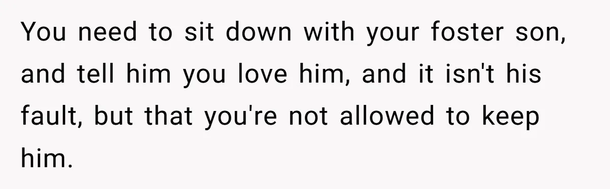 You need to sit down with your foster son, and tell him you love him, and it isn't his fault, but that you're not allowed to keep him.