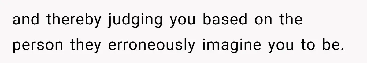 and thereby judging you based on the person they erroneously imagine you to be.