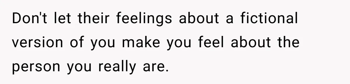 Don't let their feelings about a fictional version of you make you feel about the person you really are.