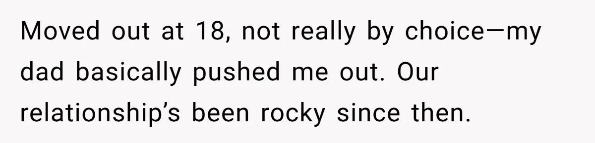 Moved out at 18, not really by choice—my dad basically pushed me out. Our relationship’s been rocky since then.