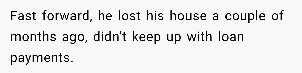 Fast forward, he lost his house a couple of months ago, didn’t keep up with loan payments.
