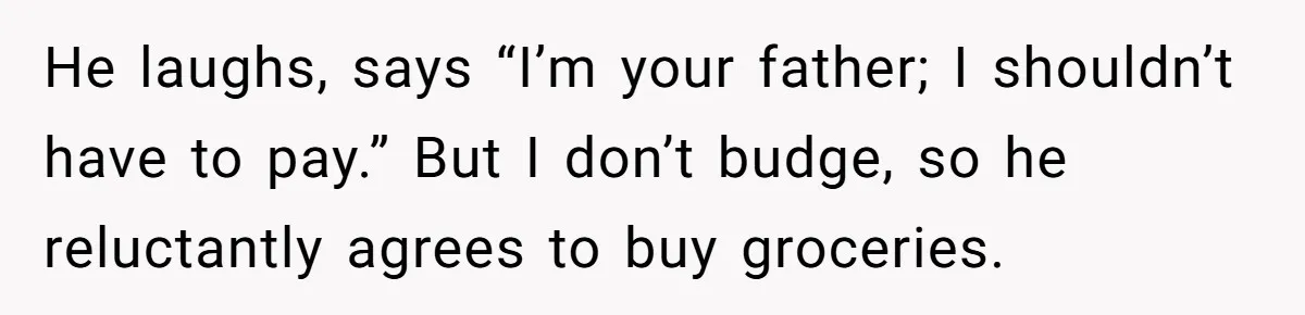 He laughs, says “I’m your father; I shouldn’t have to pay.” But I don’t budge, so he reluctantly agrees to buy groceries.