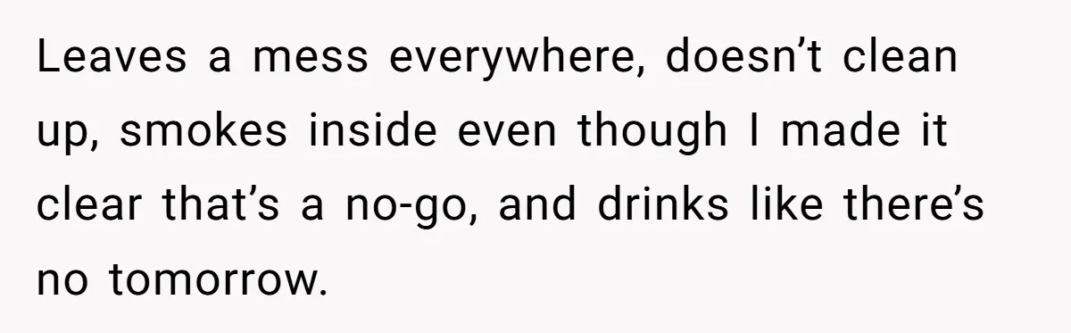 Leaves a mess everywhere, doesn’t clean up, smokes inside even though I made it clear that’s a no-go, and drinks like there’s no tomorrow.