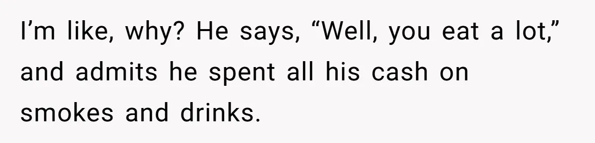 I’m like, why? He says, “Well, you eat a lot,” and admits he spent all his cash on smokes and drinks.