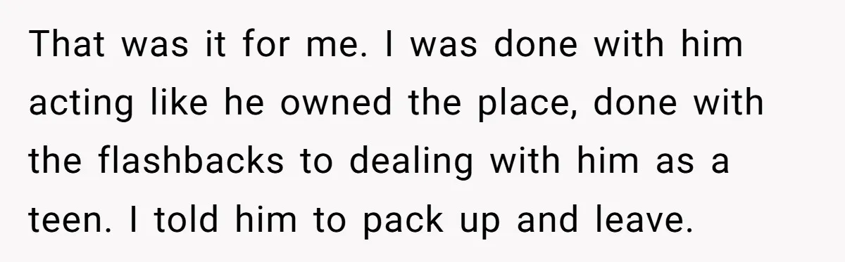 That was it for me. I was done with him acting like he owned the place, done with the flashbacks to dealing with him as a teen. I told him...