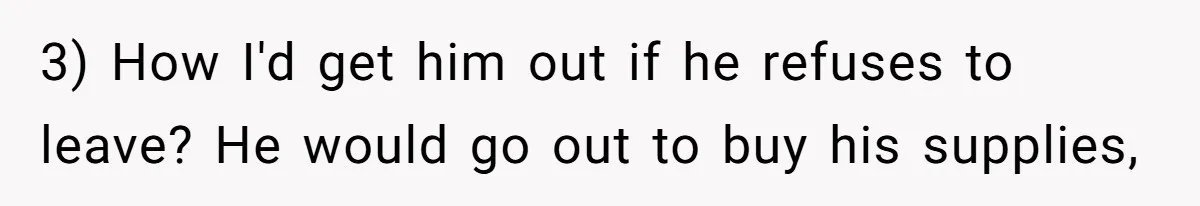 3) How I'd get him out if he refuses to leave? He would go out to buy his supplies,