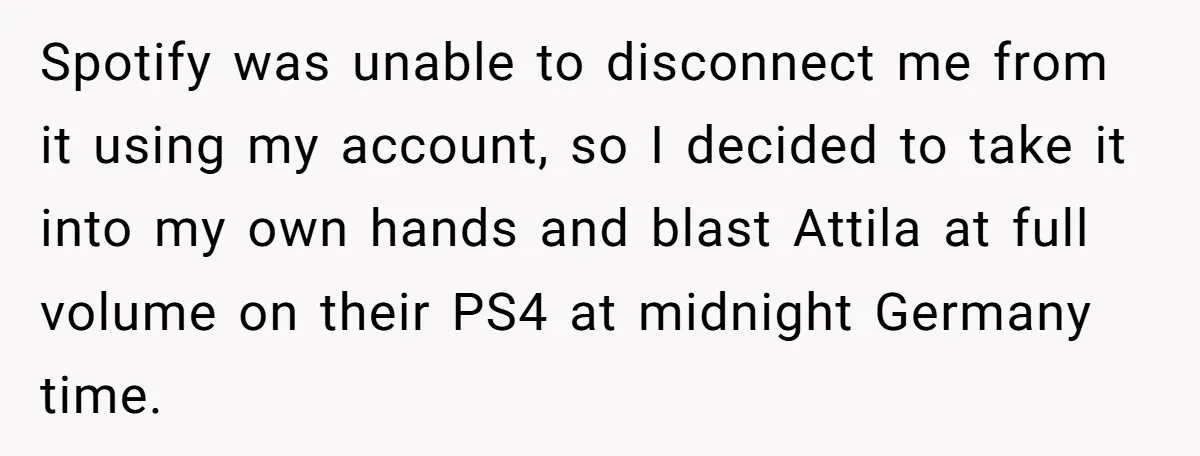 Spotify was unable to disconnect me from it using my account, so I decided to take it into my own hands and blast Attila at full volume on their PS4...