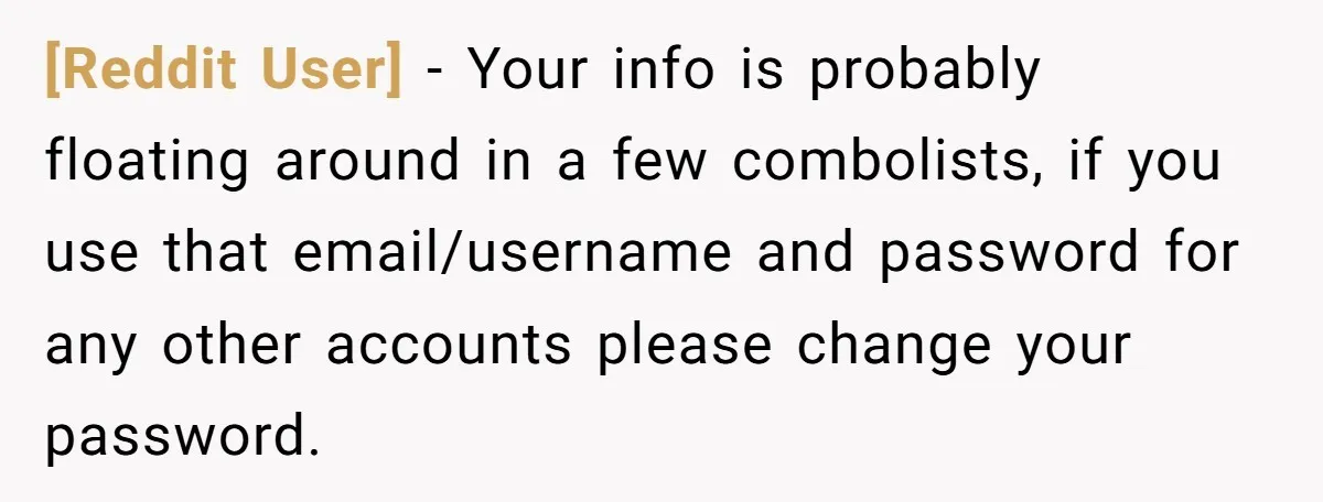 [Reddit User] − Your info is probably floating around in a few combolists, if you use that email/username and password for any other accounts please change your password.