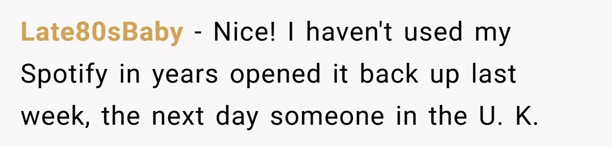 Late80sBaby − Nice! I haven't used my Spotify in years opened it back up last week, the next day someone in the U. K.