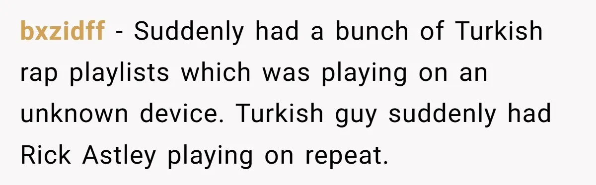 bxzidff − Suddenly had a bunch of Turkish rap playlists which was playing on an unknown device. Turkish guy suddenly had Rick Astley playing on repeat.