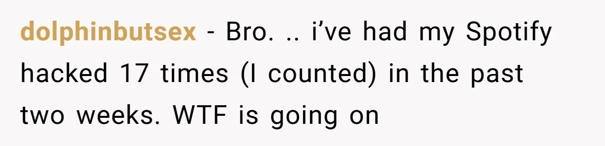 dolphinbutsex − Bro. .. i’ve had my Spotify hacked 17 times (I counted) in the past two weeks. WTF is going on