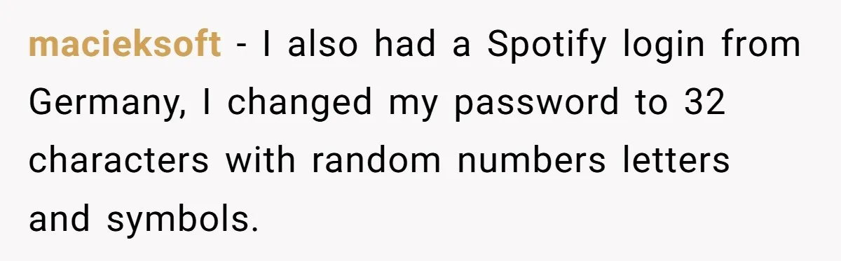 macieksoft − I also had a Spotify login from Germany, I changed my password to 32 characters with random numbers letters and symbols.