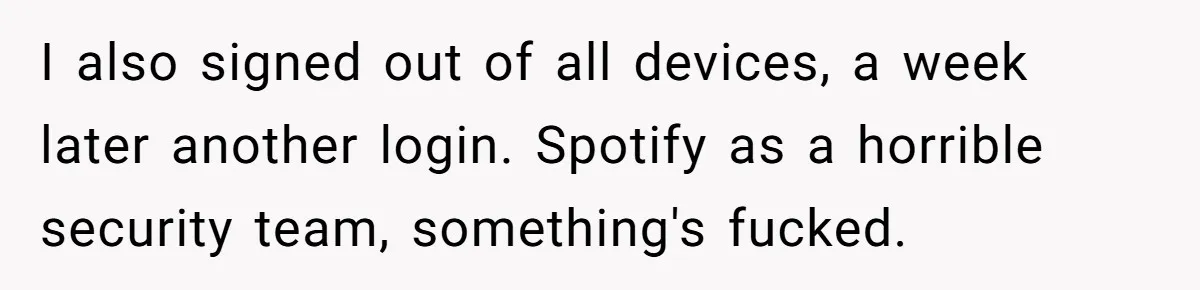 I also signed out of all devices, a week later another login. Spotify as a horrible security team, something's fucked.