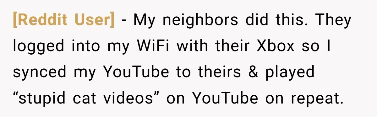 [Reddit User] − My neighbors did this. They logged into my WiFi with their Xbox so I synced my YouTube to theirs & played “stupid cat videos” on YouTube on...