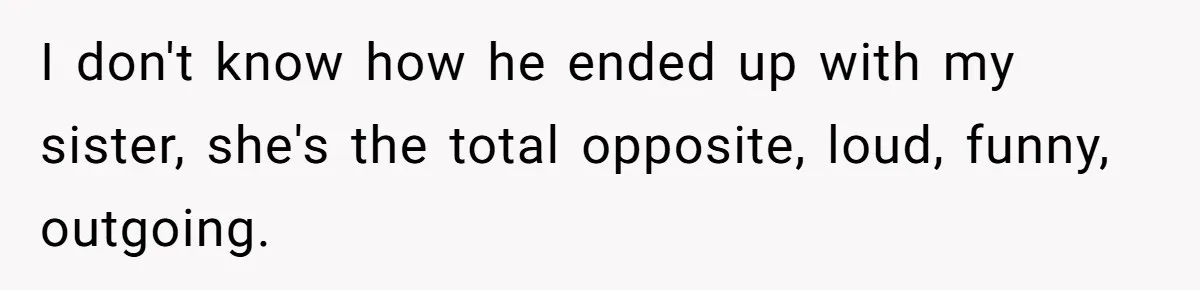 I don't know how he ended up with my sister, she's the total opposite, loud, funny, outgoing.