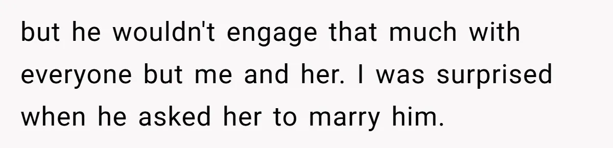 but he wouldn't engage that much with everyone but me and her. I was surprised when he asked her to marry him.