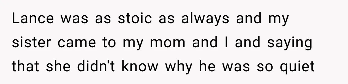Lance was as stoic as always and my sister came to my mom and I and saying that she didn't know why he was so quiet