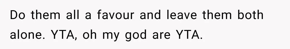 Do them all a favour and leave them both alone. YTA, oh my god are YTA.
