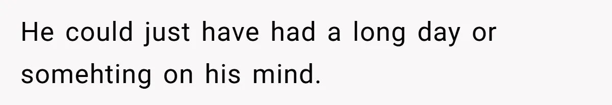 He could just have had a long day or somehting on his mind.