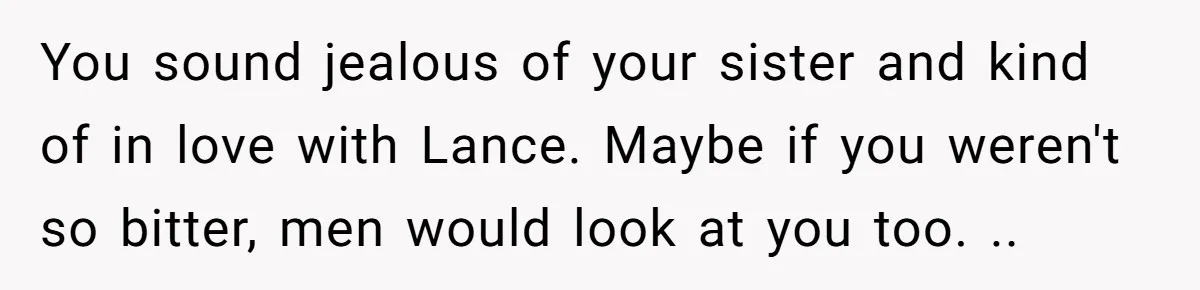 You sound jealous of your sister and kind of in love with Lance. Maybe if you weren't so bitter, men would look at you too. ..