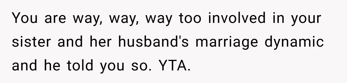You are way, way, way too involved in your sister and her husband's marriage dynamic and he told you so. YTA.