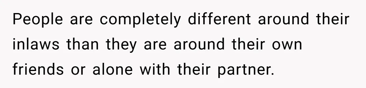 People are completely different around their inlaws than they are around their own friends or alone with their partner.