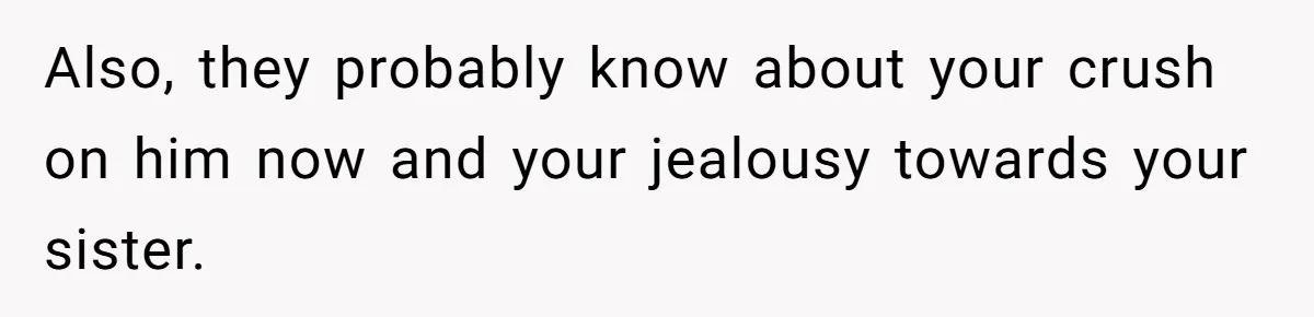 Also, they probably know about your crush on him now and your jealousy towards your sister.