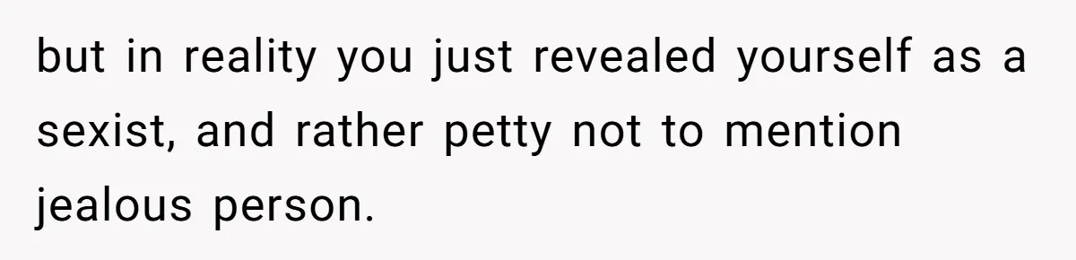but in reality you just revealed yourself as a sexist, and rather petty not to mention jealous person.