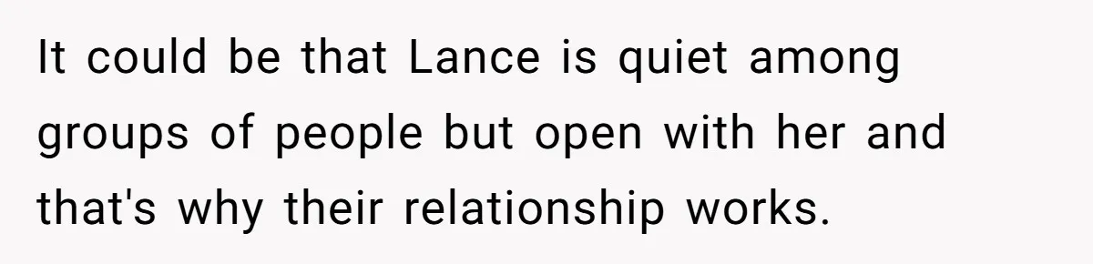 It could be that Lance is quiet among groups of people but open with her and that's why their relationship works.