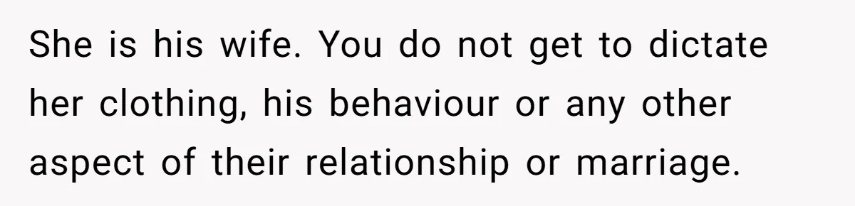 She is his wife. You do not get to dictate her clothing, his behaviour or any other aspect of their relationship or marriage.