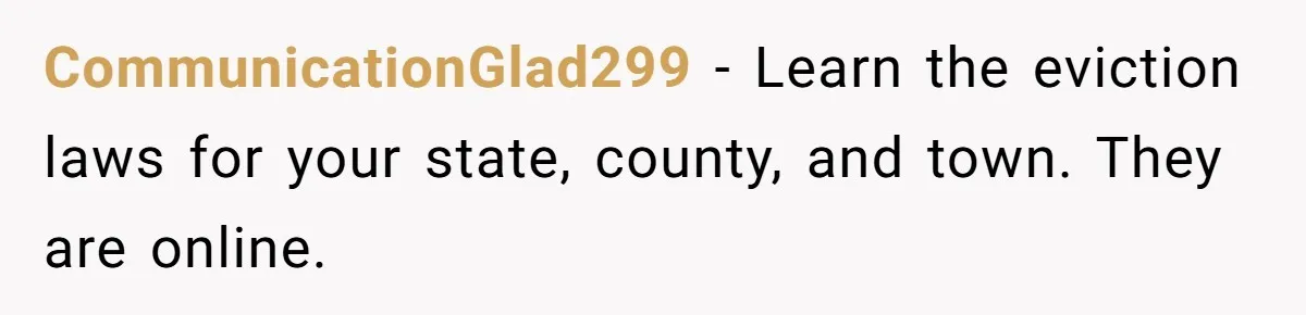 CommunicationGlad299 − Learn the eviction laws for your state, county, and town. They are online.