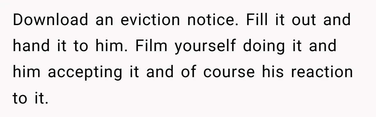 Download an eviction notice. Fill it out and hand it to him. Film yourself doing it and him accepting it and of course his reaction to it.