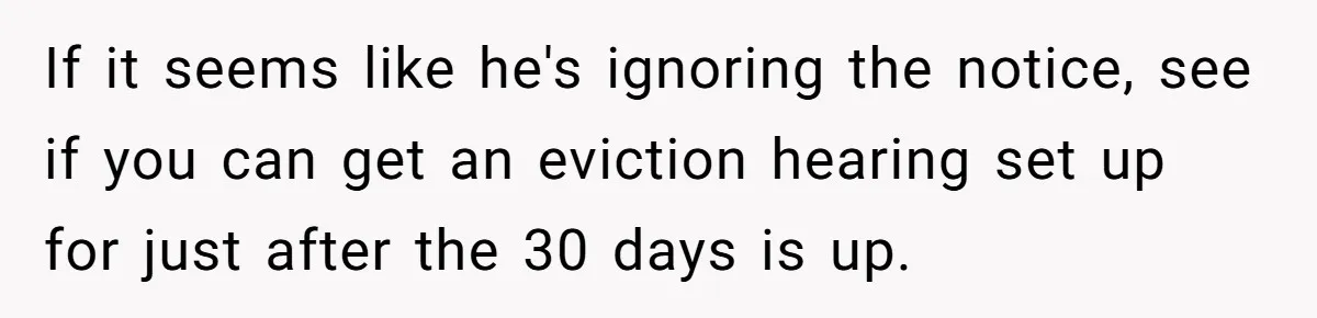 If it seems like he's ignoring the notice, see if you can get an eviction hearing set up for just after the 30 days is up.