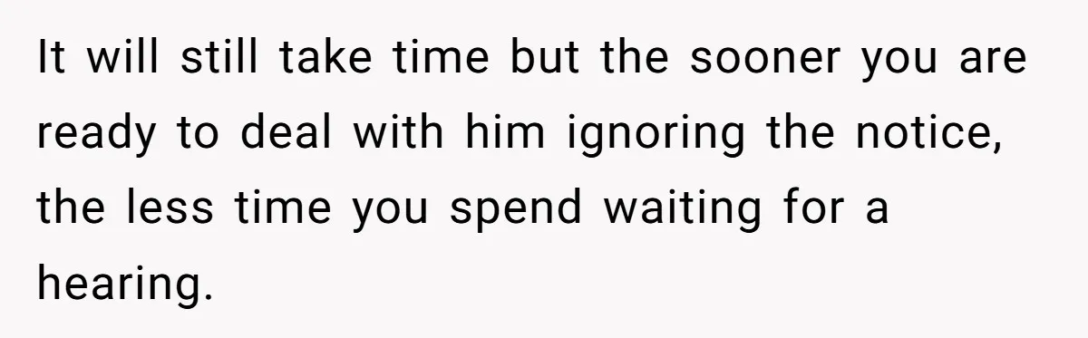 It will still take time but the sooner you are ready to deal with him ignoring the notice, the less time you spend waiting for a hearing.