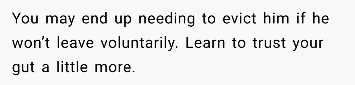You may end up needing to evict him if he won’t leave voluntarily. Learn to trust your gut a little more.