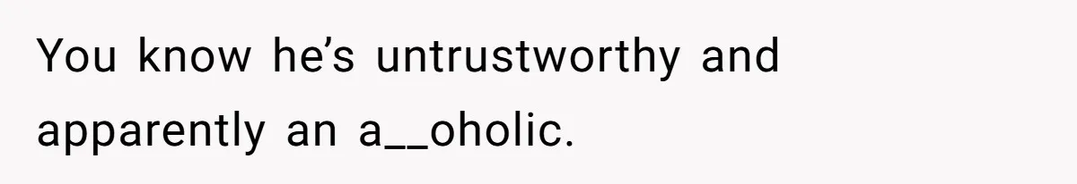 You know he’s untrustworthy and apparently an a__oholic.