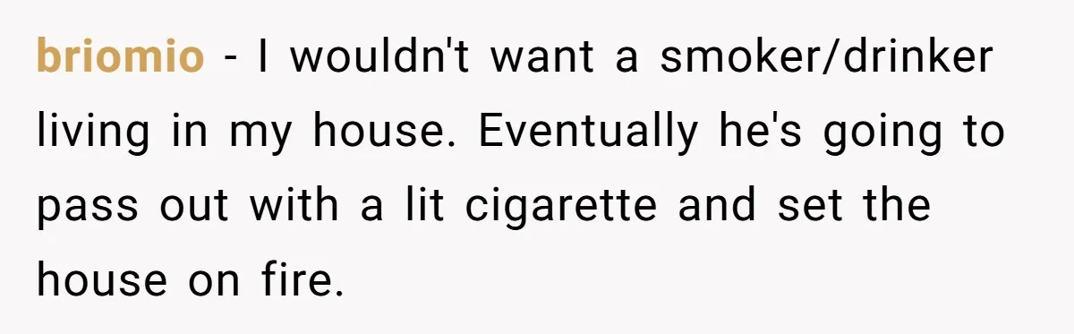 briomio − I wouldn't want a smoker/drinker living in my house. Eventually he's going to pass out with a lit cigarette and set the house on fire.