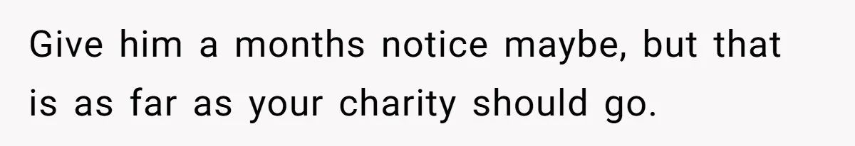 Give him a months notice maybe, but that is as far as your charity should go.