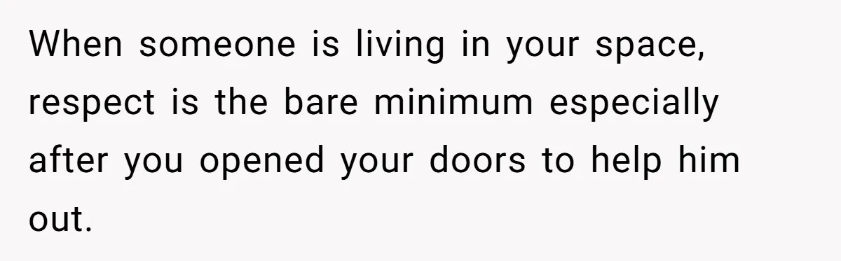 When someone is living in your space, respect is the bare minimum especially after you opened your doors to help him out.