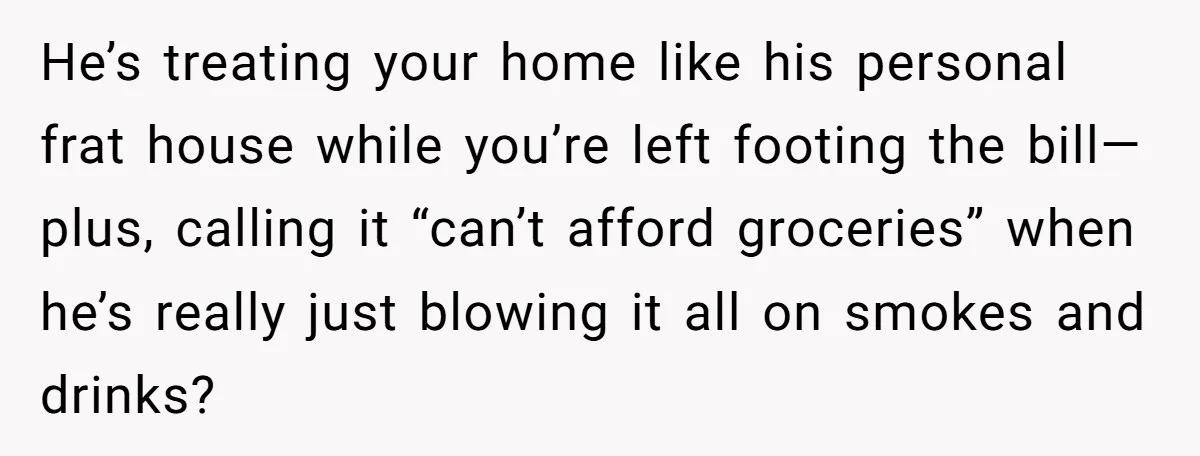 He’s treating your home like his personal frat house while you’re left footing the bill—plus, calling it “can’t afford groceries” when he’s really just blowing it all on smokes and...