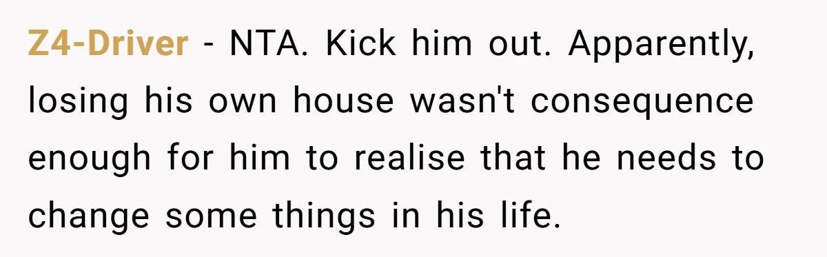 Z4-Driver − NTA. Kick him out. Apparently, losing his own house wasn't consequence enough for him to realise that he needs to change some things in his life.