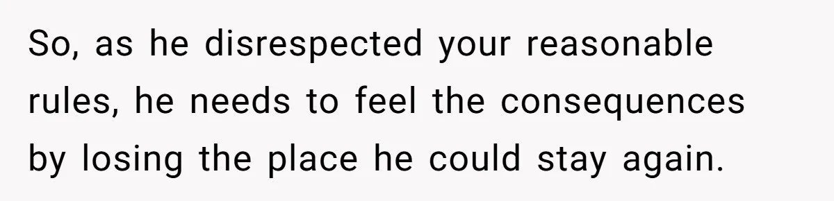 So, as he disrespected your reasonable rules, he needs to feel the consequences by losing the place he could stay again.