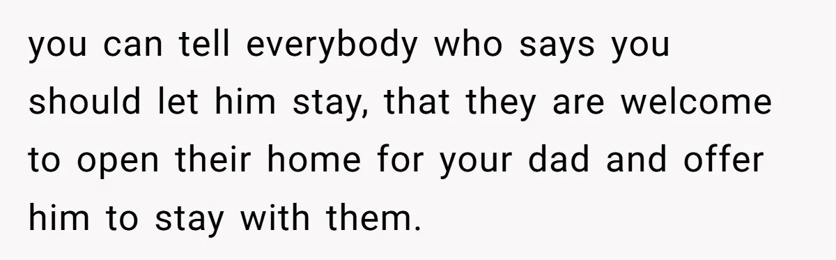 you can tell everybody who says you should let him stay, that they are welcome to open their home for your dad and offer him to stay with them.