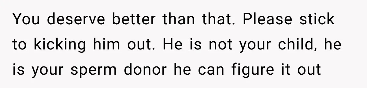 You deserve better than that. Please stick to kicking him out. He is not your child, he is your sperm donor he can figure it out