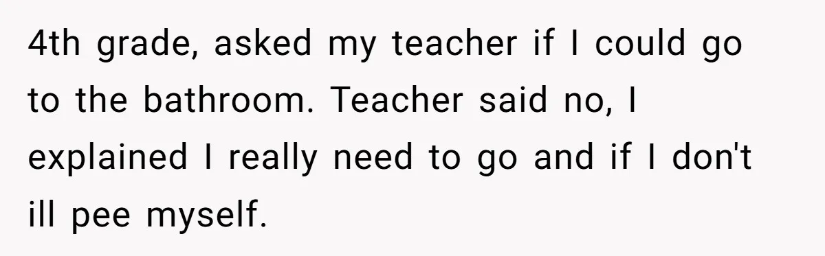 4th grade, asked my teacher if I could go to the bathroom. Teacher said no, I explained I really need to go and if I don't ill pee myself.