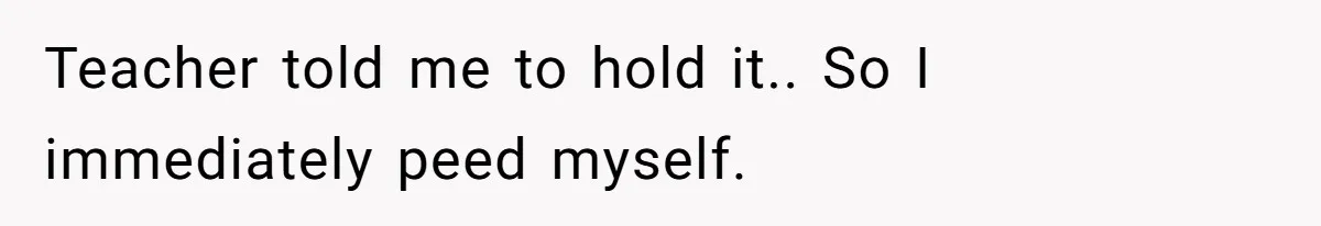 Teacher told me to hold it.. So I immediately peed myself.