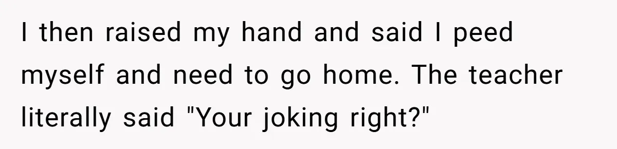 I then raised my hand and said I peed myself and need to go home. The teacher literally said "Your joking right?"