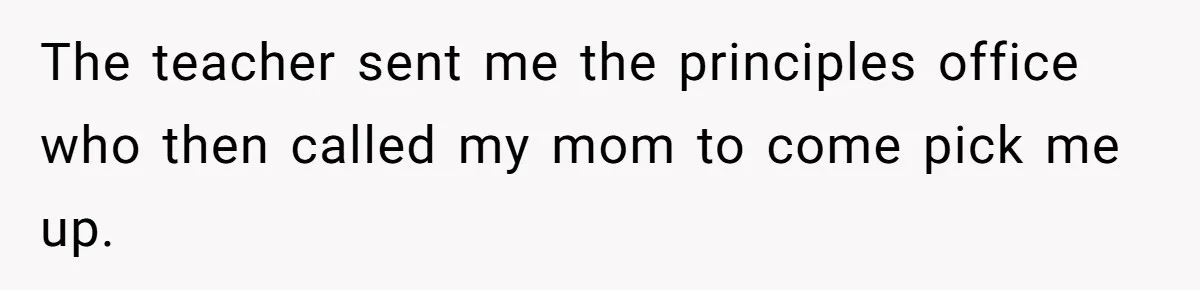 The teacher sent me the principles office who then called my mom to come pick me up.